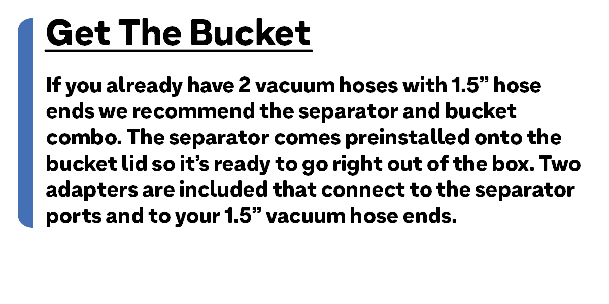 Get The Bucket: If you already have 2 vacuum hoses with 1.5” hose ends we recommend the separator and bucket combo. The separator comes preinstalled onto the bucket lid so it’s ready to go right out of the box. Two adapters are included that connect to the separator ports and to your 1.5” vacuum hose ends.