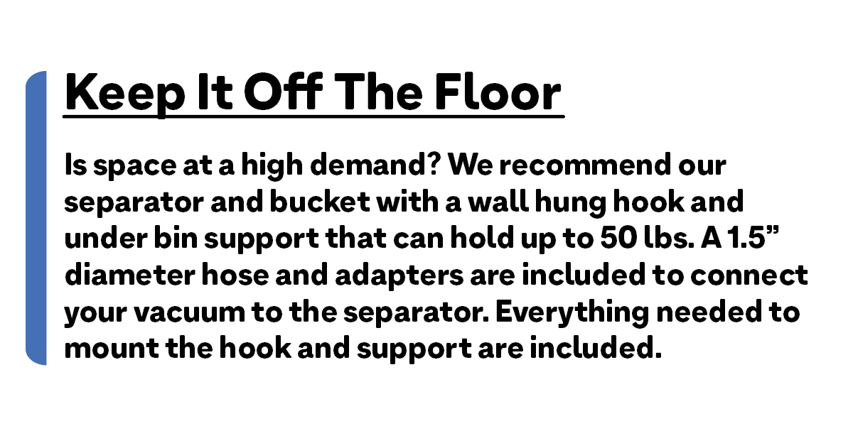 So much room for activities! Is space at a high demand? We recommend our separator and bucket with a wall hung hook and under bin support that can hold up to 50 lbs. A 1.5" diameter hose and adapters are included to connect your vacuum to the separator. Everything needed to mount the hook and support are included.