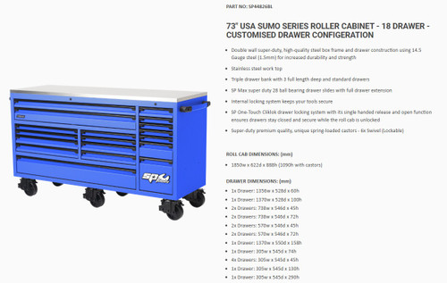 FEATURES
Double wall super-duty, high-quality steel box frame and drawer construction using 14.5 Gauge steel (1.5mm) for increased durability and strength
Stainless steel work top
Triple drawer bank with long drawers
SP Max super duty 28 ball bearing drawer slides with full drawer extension
Internal locking system keeps your tools secure
1x extra deep drawer
SP One-Touch Cliklok drawer locking system with its single handed release and open function ensures drawers stay closed and secure while the roll cab is unlocked
Super-duty premium quality, unique spring-loaded castors - 4x fixed and 2x Swivel (Lockable)
UV stabilised powder coating combines the advantages of thermosetting powders and liquid Ultraviolet (UV) cure technologies improving base metal adhesion, film flexibility, chemical, corrosion and weathering resistance. For extended life, protect with a wax polish containing UV protection

DIMENSIONS
ROLL CAB DIMENSIONS: (mm)
1850w x 622d x 888h (1090h with castors)

DRAWER DIMENSIONS: (mm)
1x Drawer: 1356w x 528d x 60h
1x Drawer: 1370w x 528d x 100h
2x Drawers: 738w x 546d x 45h
2x Drawers: 738w x 546d x 72h
2x Drawers: 570w x 546d x 45h
2x Drawers: 570w x 546d x 72h
1x Drawer: 1370w x 550d x 158h
1x Drawer: 305w x 545d x 74h
4x Drawers: 305w x 545d x 45h
1x Drawer: 305w x 545d x 130h
1x Drawer: 305w x 545d x 290h

LOAD WEIGHTS
TOTAL ROLL CAB LOAD WEIGHT (Maximum)
2400Kg (400kg per castor)
DRAWER LOAD WEIGHTS (Per Drawer)

Deep Long drawer load weight: 120Kg
Standard drawer load weight: 60Kg
Deep drawers load weight: 120Kg

SPECIFICATIONS
RANGE SERIES USA Sumo Series - 73" (Customised)
CONSTRUCTION
Double wall super-duty, heavy gauge steel

WORK TOP Stainless steel
DRAWERS 18
LONG DRAWERS 3x Long
DRAWER EXTENSION Full extension
SP CLIKLOK DRAWER LOCKING SYSTEM Yes - single handed full length

DRAWER SLIDES
SP Max 28 ball bearings - Super duty

DRAWER LOAD
60kg - per standard drawer
120kg - per deep drawer

DRAWER BANK Triple
LOCKABLE Full internal locking system
CASTOR TYPE Super duty premium spring loaded
CASTOR LOAD 400Kg per castor
ROLL CAB TOTAL MAX LOAD 2,400Kg
FINISH UV Stabilised double powder coat
WEIGHT 346kg