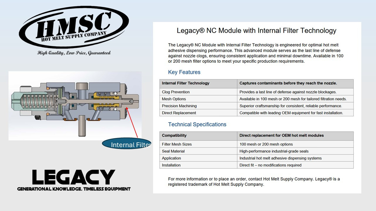 The Legacy Series NC Module from Hot Melt Supply Company is engineered as the final line of defense in your adhesive application system. Featuring an integrated 100-mesh filter positioned just before the nozzle, this compact module captures fine char and contaminants that may have bypassed upstream filtration. Designed for maximum reliability and minimal downtime, the NC Module ensures a clean, uninterrupted flow to the nozzle—protecting your system when it matters most.
