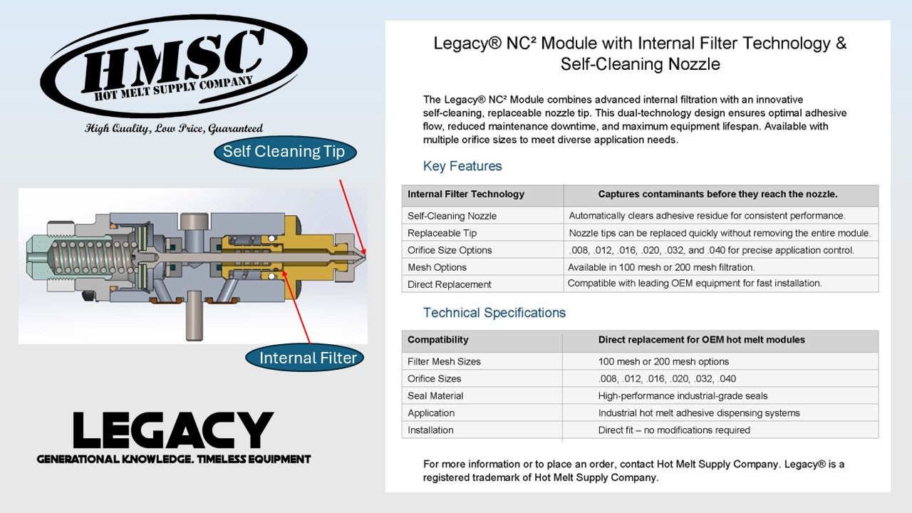 The Legacy Series NC² Module from Hot Melt Supply Company is engineered as the final line of defense in your adhesive application system. Featuring an integrated 100-mesh filter positioned just before the nozzle, this compact module captures fine char and contaminants that may have bypassed upstream filtration. Designed for maximum reliability and minimal downtime, the NC Module ensures a clean, uninterrupted flow to the nozzle—protecting your system when it matters most.