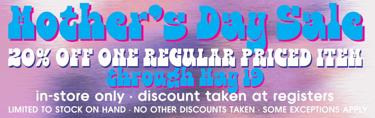 Mother's Day Sale thru May 19 •20% OFF ONE REGULAR PRICED ITEM • in-store only • discount taken at registers • limited to stock on hand • no other discounts taken • some exceptions apply
