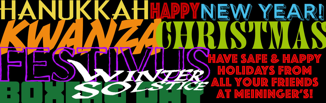 Happy Hanukkah! Happy Christmas! Happy Festivus! Happy Kwanza! Happy Boxing Day! Happy Winter Solstice! Happy New Year! Have Safe & Happy Holidays from all your Friends at Meininger's!