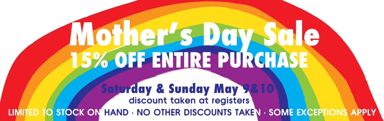 Mother's Day Sale 15% OFF ENTIRE PURCHASE Saturday & Sunday May 9&10 discount taken at registers limited to stock on hand no other discounts taken some exceptions apply