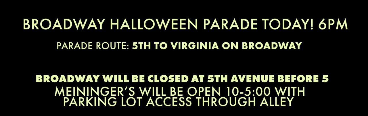 Broadway Halloween Parade Today! 6-9pm Parade Route: 5th Avenue to Virginia Avenue on Broadway will be closed at 5th Avenue before 5 Meininger's will be open 10-5 with Parking Lot access through the alley