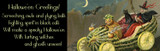Hallowe'en Greetings! Screeching owls and flying bats Fighting spirit in black cats Will make a spooly Hallowe'en With luring witches and ghosts unseen!