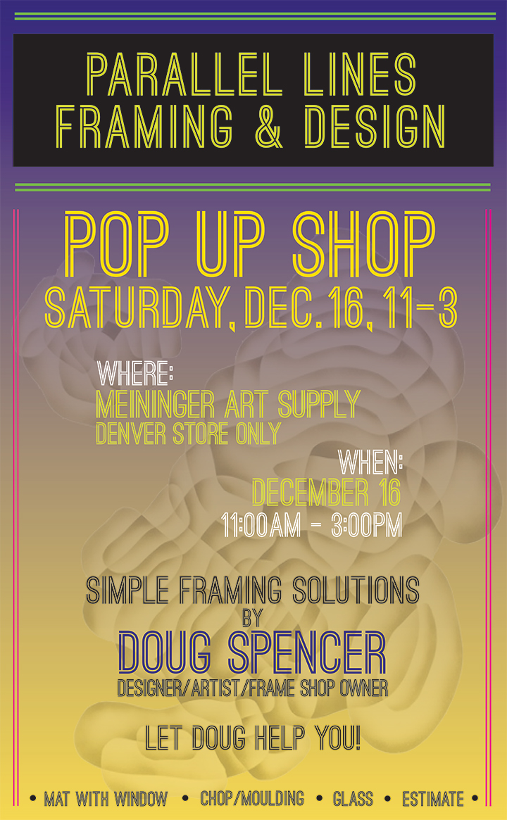 image with wording: Parallel Lines Framing & Design presents a POP UP SHOP on Saturday, December 16, 2019, 11am-3pm at Meininger's Denver store only featuring Simple Framing Solutions by Doug Spencer, designer/artist/frame shop proprietor. Let Doug help you Mat with Window, Chop/Moulding, Glass, Estimate