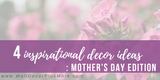 Four Inspirational Decor Ideas: Mother's Day Edition