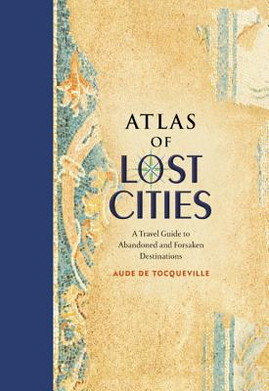 Atlas of Lost Cities: A Travel Guide to Abandoned and Forsaken Destinations (HC) (2016)