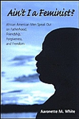 Ain't I a Feminist?: African American Men Speak Out on Fatherhood, Friendship, Forgiveness, and Freedom Ain't I a Feminist?: African American Men Speak Out on Fatherhood, Friendship, Forgiveness, and Freedom