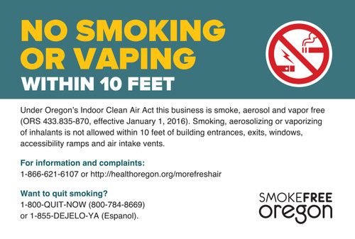 No smoking within 10 feet, Please dispose of cigarette butts safely and properly. Discarding cigarettes on the ground is considered offensive littering under ORS 164.805, subject to 30 days in jail or a $1,250 fine. Under Oregon's Smokefree Workplace Law this business is smokefree (ORS 433.835-870, effective January 1, 2009). Smoking is not allowed within 10 feet of building entrances, exits, windows and air intake vents. For information and complaints: 1-866-621-6107 or www.healthoregon.org/smokefree. Want to quit smoking? 1-800-QUIT-NOW or 1-877-2NO-FUME (Espanol)