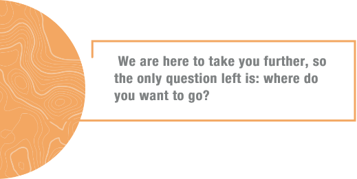 We are here to take you further, so the only question left is: where do you want to go?