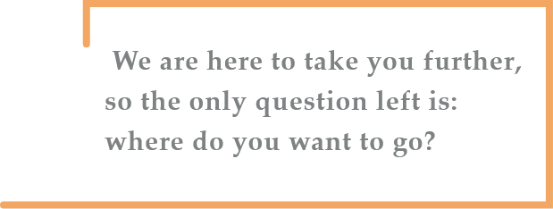 We are here to take you further, so the only question left is: where do you want to go?