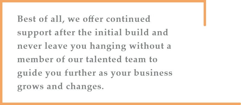 Best of all, we offer continued support after the initial build and never leave you hanging without a member of our talented team to guide you further as your business grows and changes.
