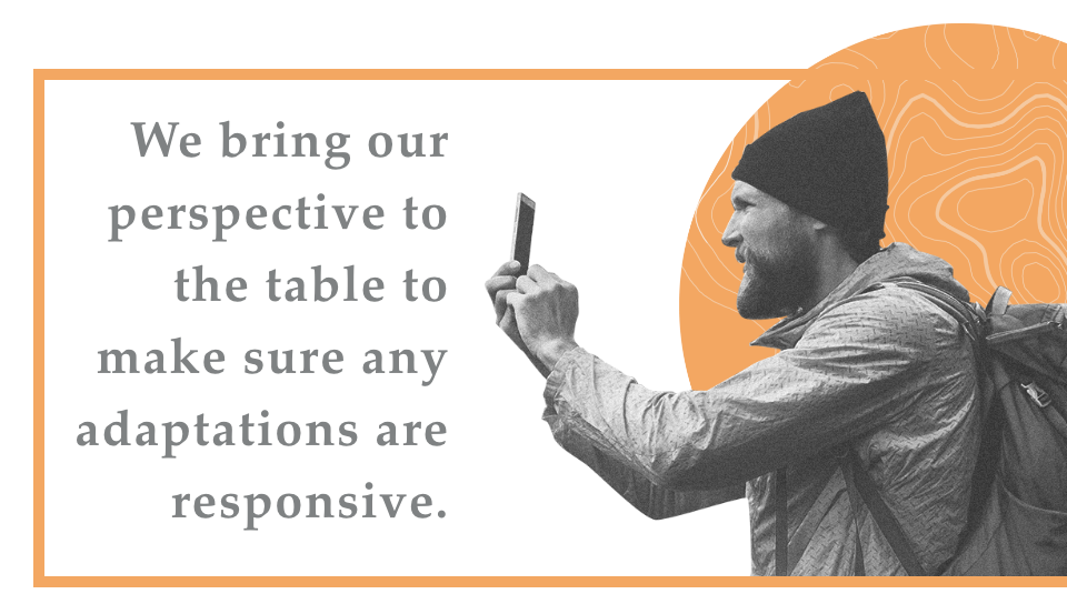 We bring our perspective to the table to make sure any adaptations are responsive.