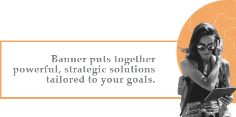 Banner puts together powerful, strategic solutions tailored to your goals.