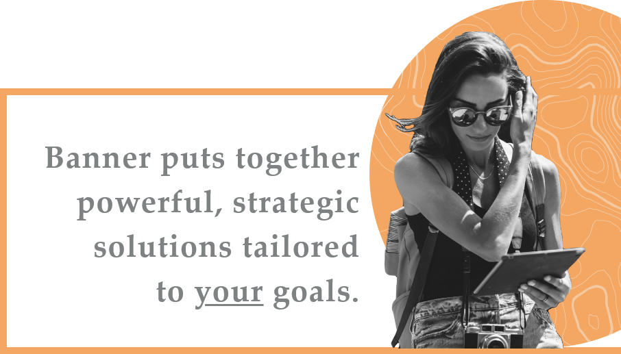 Banner puts together powerful, strategic solutions tailored to your goals.