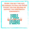 When you buy this hat, we make a donation to Pull for Pride, an organization that supports that LGBTQIA2S+ Community. 