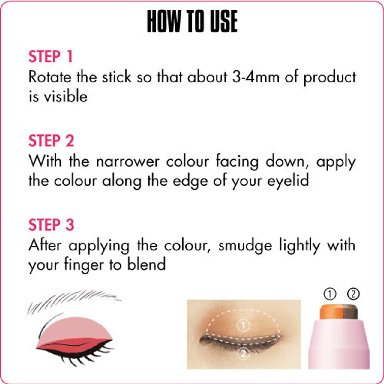 A graphic describing how to use Dual Colour Stick. Text reads: HOW TO USE
Step 1 Rotate the stick so that about 3-4mm of product is visible. Step 2 With the narrower colour facing down, apply the colour along the edge of your eyelid. Step 3 After applying the colour, smudge lightly with your finger to blend.