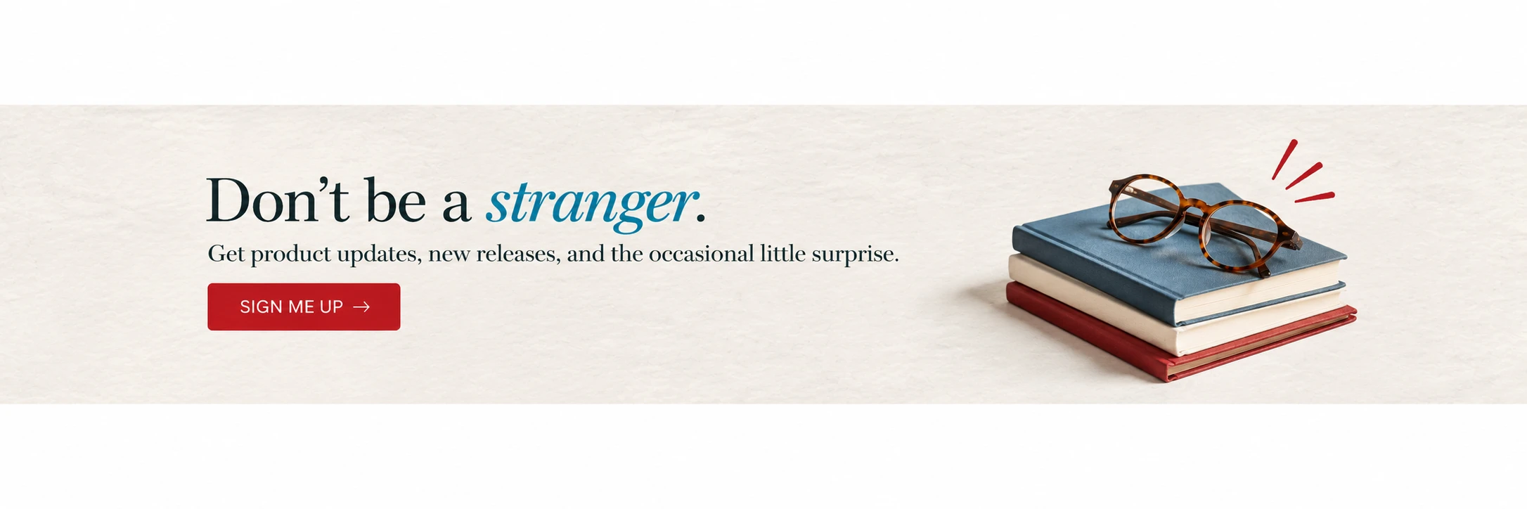 Don't be a Stranger. Click to add your email to get product updates, launches, and the occasional little surprise. 