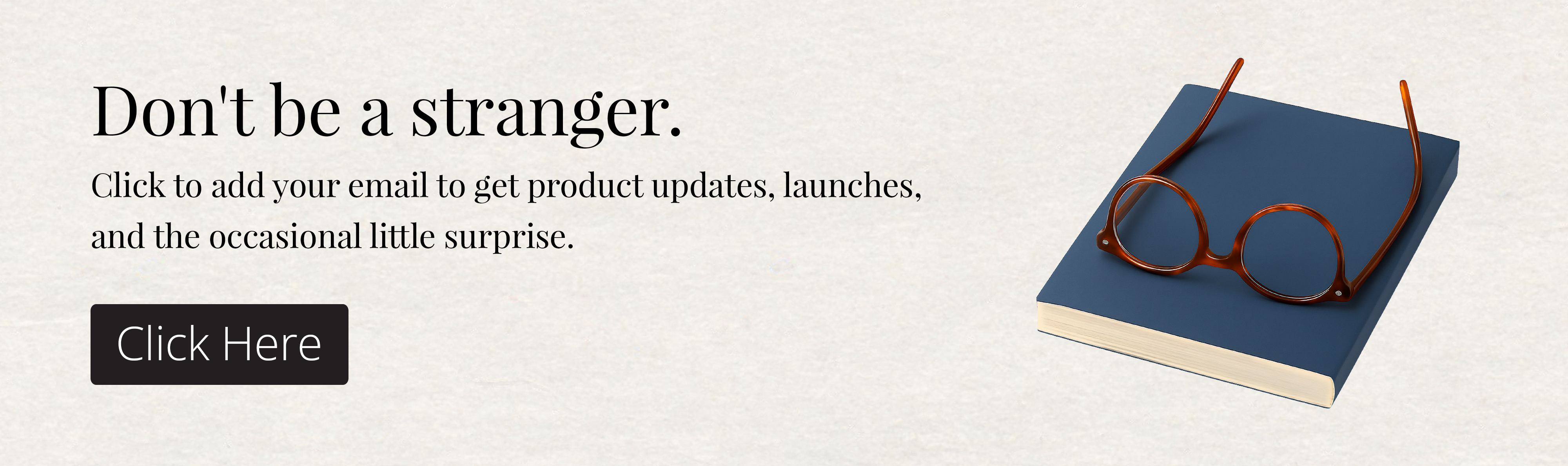 Don't be a Stranger. Click to add your email to get product updates, launches, and the occasional little surprise. 