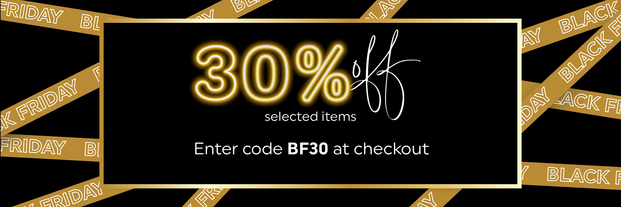 Save 30% off selected products in this category using promo code BF30