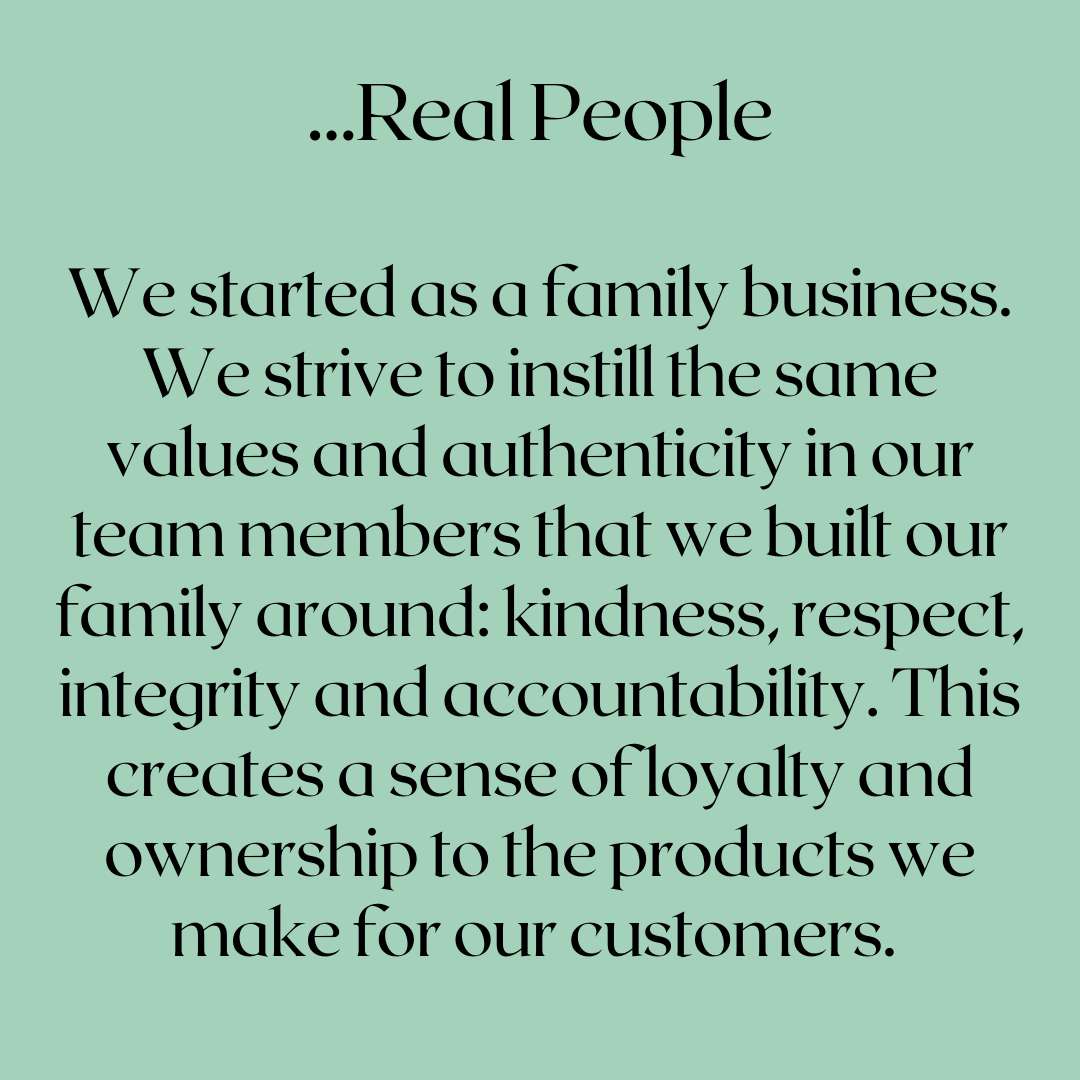 We started as a family business. We strive to instill the same values and authenticity in our team members that we built our family around: kindness, respect, integrity and accountability. This creates a sense of loyalty and ownership to the products we make for our customers.