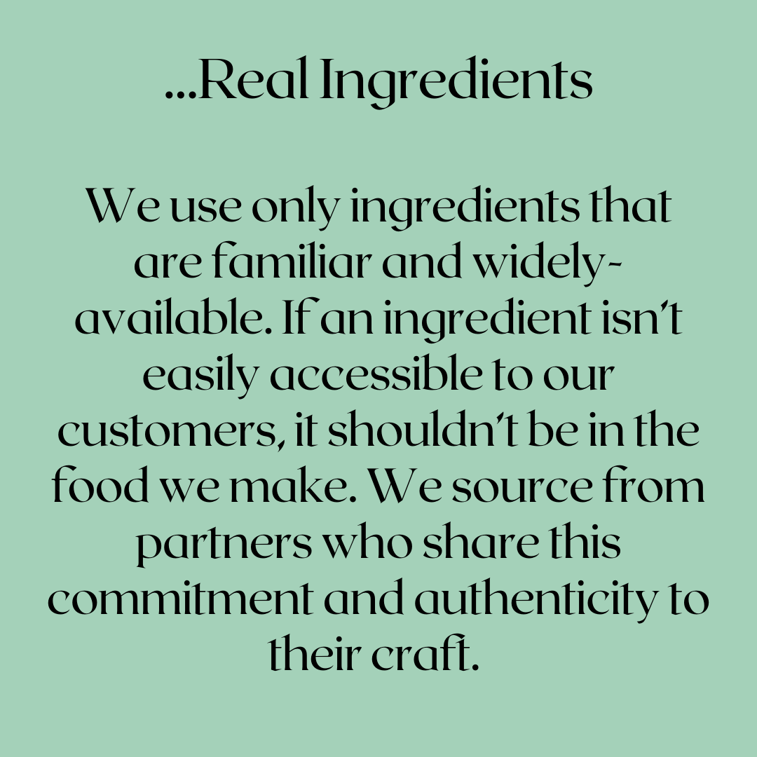 We use only real ingredients that are familiar and widely available. If an ingredient isn't easily accessible to our customers, it shouldn't be in the food we make. We source from the partners who share this commitment and authenticity to their craft.