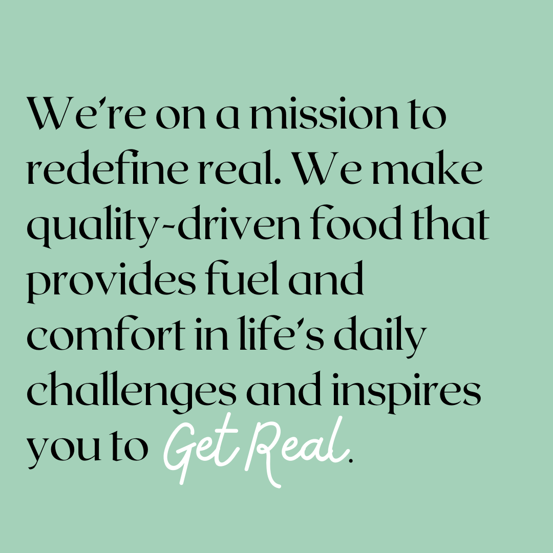 Our mission statement: we're on a mission to redefine real. We make quality-driven food that provides fuel and comfort in life's daily challenges and inspires you to get real.