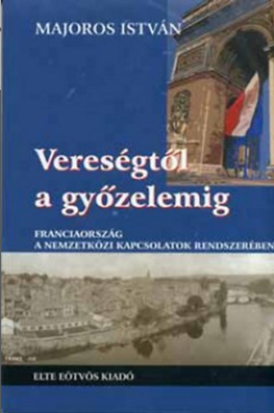 Vereségtől a győzelemig. Franciaország a nemzetközi kapcsolatok rendszerében / Majoros István / ELTE Eötvös Kiadó Kft. / 2004