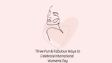 Three Fun & Fabulous Ways to Celebrate International Women's Day! 