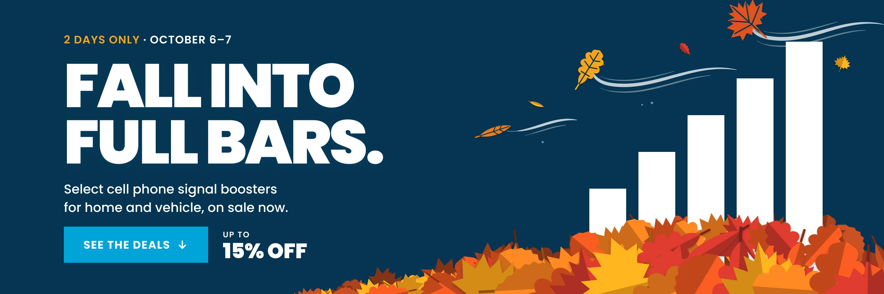 Fall into Full Bars. 2 days only, October 6–7: up to 15% off select cell phone signal boosters for home and vehicle. See the deals.