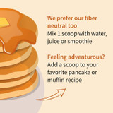 Pancakes with syrup, mix 1 scoop with water, juice or smoothie, or add to pancake or muffin recipes