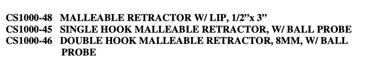 CS1000-48 MALLEABLE RETRACTOR W/ LIP, 1/2”x 3”

CS1000-45 SINGLE HOOK MALLEABLE RETRACTOR, W/ BALL PROBE

CS1000-46 DOUBLE HOOK MALLEABLE RETRACTOR, 8MM, W/ BALL PROBE