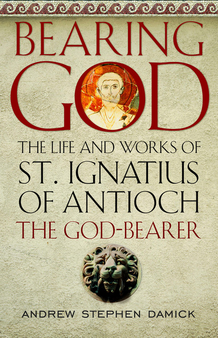 Bearing God: The Life and Works of St. Ignatius of Antioch the God-Bearer