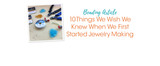 10 Things We Wish We Knew When We First Started Jewelry Making