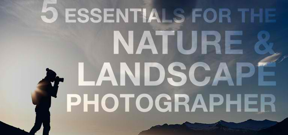 5 Essentials for the Nature & Landscape Photographer 5 Essentials for the Nature & Landscape Photographer