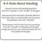 Note about Handing - please answer questions from the 'Outside.' If the gate swings toward you, you will see the latch arm on the outside of the gate. Note about Handing - please answer questions from the 'Outside.' If the gate swings toward you, you will see the latch arm on the outside of the gate.