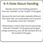 Note about Handing - please answer questions from the 'Outside.' If the gate swings toward you, you will see the latch arm on the outside of the gate. Note about Handing - please answer questions from the 'Outside.' If the gate swings toward you, you will see the latch arm on the outside of the gate.