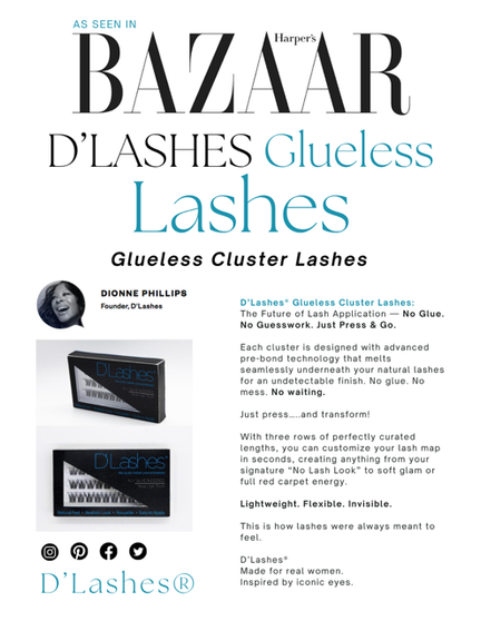 D’Lashes® Glueless Cluster Lashes:

The Future of Lash Application — No Glue. No Guesswork. Just Press & Go.
Each cluster is designed with advanced
re-bond technology that melts seamlessly
underneath your natural lashes for an
undetectable finish. No glue. No mess. No waiting.
With three rows of perfectly curated lengths, you can customize your lash map in seconds, creating anything from your signature “No Lash
Look” to soft glam or full red carpet energy.
Lightweight. Flexible. Invisible.

D’Lashes®
Made for  iconic eyes and Real women.