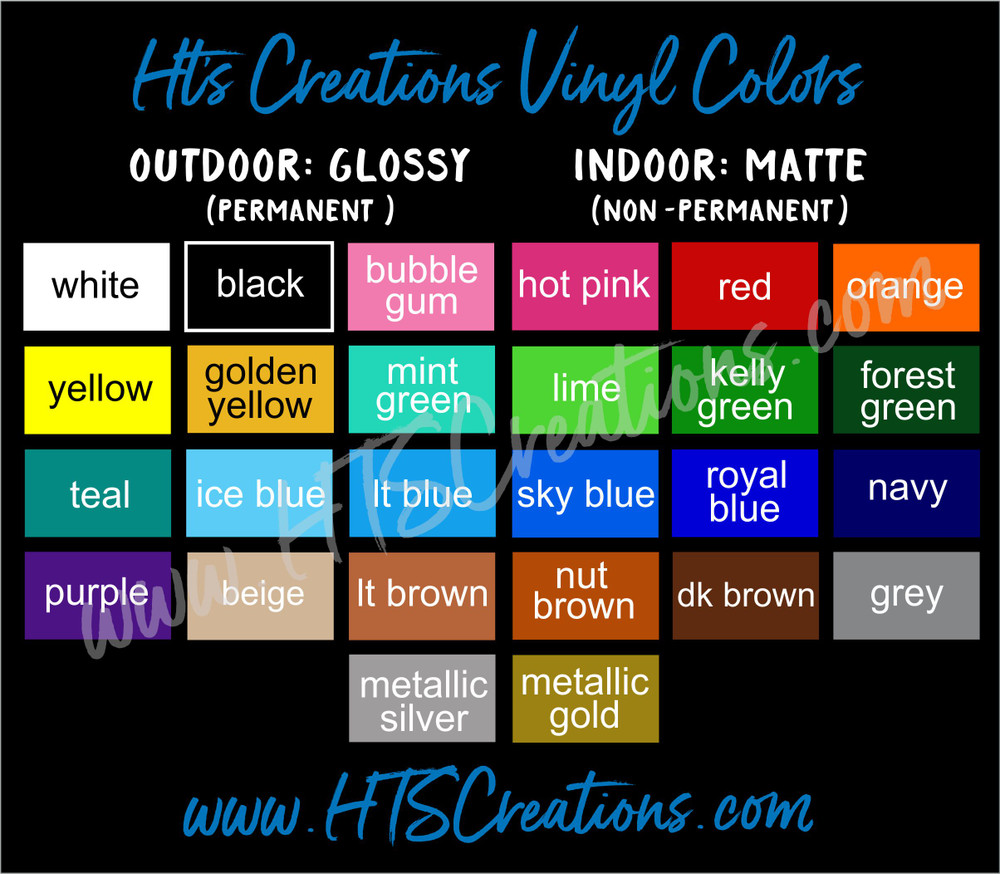 Vinyl Decal Colors WHITE, BLACK, BUBBLE GUM, HOT PINK, RED, ORANGE, YELLOW, GOLDEN YELLOW, MINT GREEN, LIME KELLY, GREEN, FOREST GREEN, TEAL, ICE BLUE, LT BLUE, SKY BLUE, ROYAL BLUE, NAVY, PURPLE, BEIGE, LT BROWN, NUT BROWN, DK BROWN, GREY, METALLIC SILVER, and METALLIC GOLD