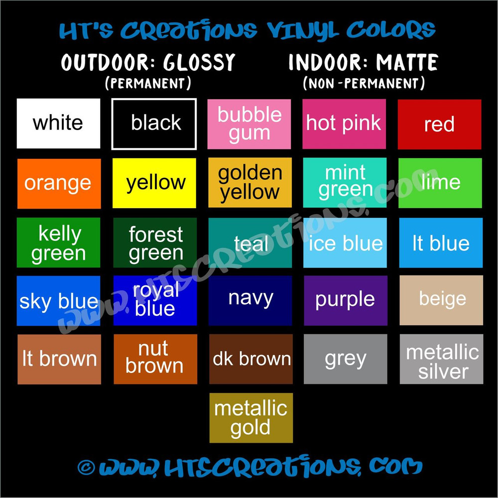Vinyl Decal Colors WHITE, BLACK, BUBBLE GUM, HOT PINK, RED, ORANGE, YELLOW, GOLDEN YELLOW, MINT GREEN, LIME KELLY, GREEN, FOREST GREEN, TEAL, ICE BLUE, LT BLUE, SKY BLUE, ROYAL BLUE, NAVY, PURPLE, BEIGE, LT BROWN, NUT BROWN, DK BROWN, GREY, METALLIC SILVER, and METALLIC GOLD
