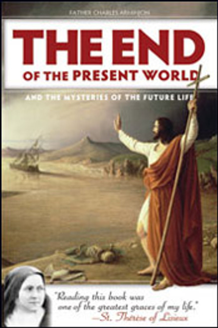 The End of the Present World and the Mysteries of the Future life. 

"Reading this book was one of the greatest graces of my life!"— St. Thérèse of Lisieux"
In the late nineteenth century, Father Charles Arminjon, a priest from the mountains of southeastern France, assembled his flock in the town cathedral to preach a series of conferences to help them turn their thoughts away from this life’s mean material affairs—and toward the next life’s glorious spiritual reward. His wise and uncompromising words deepened in them the spirit of recollection that all Christians must have: the abiding conviction that heavenly aims, not temporal enthusiasms, must guide everything we think, say, and do. When Father Arminjon’s conferences were later published in a book, many others were able to reap the same benefit—including fourteen-year-old Thérèse Martin, then on the cusp of entering the Carmelite convent in Lisieux. Reading it, she says, “plunged my soul into a happiness not of this earth.” Young Thérèse, filled with a sense of “what God reserves for those who love him, and seeing that the eternal rewards had no proportion to the light sacrifices of life,” copied out numerous passages and memorized them, “repeating unceasingly the words of love burning in my heart.”
Let the pages of The End of the Present World and the Mysteries of the Future Life fill you with the same burning words of love, with the same ardent desire to know God above all created things, that St. Thérèse gained from them. Let them also enrich your understanding of certain teachings of the Faith that can often seem so mysterious, even frightening:

The signs that will precede the world’s end
The coming of the Antichrist, and how to recognize him
The Judgment and where it may send us: heaven, hell, and purgatory
Biblical end-times prophecy: how to read it and not be deceived
 336 Pages
 