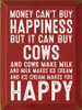 Money can't buy happiness but it can buy cows. And cows make milk..