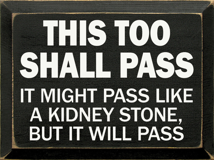 This too shall pass. It might pass like a kidney stone, but it will