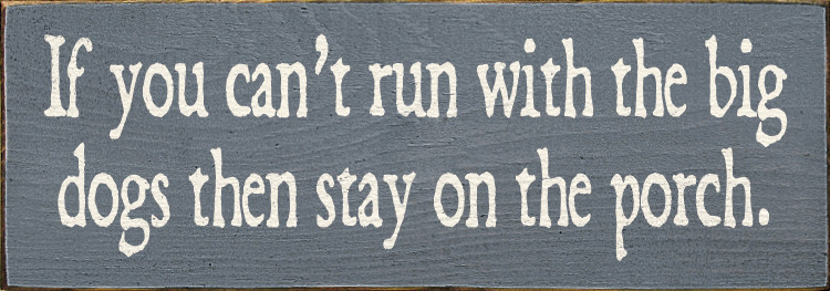 If you can't run with the big dogs then stay on the porch.Dogs Wood