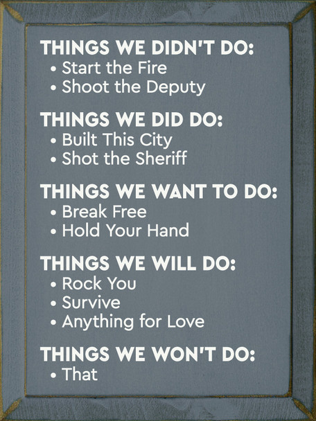 Things We Didn't Do: Start the Fire, Shoot the Deputy. Things We Did Do: Built This City, Shot the Sheriff. Things We Want To Do: Break Free, Hold Your Hand. Things We Will Do: Rock You, Survive, Anything for Love. Things We Won't Do: That.