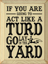 If you are going to act like a turd go lay in the yard |Funny Wood Sign  | Sawdust City Wood Signs