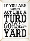 If you are going to act like a turd go lay in the yard |Funny Wood Sign  | Sawdust City Wood Signs