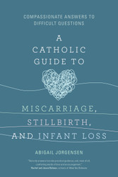 A Catholic Guide to Miscarriage, Stillbirth, and Infant Loss: Compassionate Answers to Difficult Questions